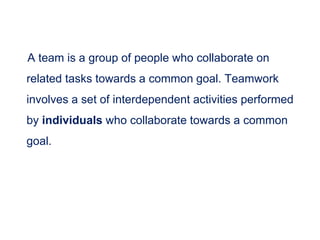 A team is a group of people who collaborate on
related tasks towards a common goal. Teamwork
involves a set of interdependent activities performed
by individuals who collaborate towards a common
goal.
 