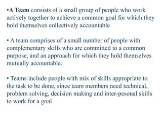 •A Team consists of a small group of people who work
actively together to achieve a common goal for which they
hold themselves collectively accountable
• A team comprises of a small number of people with
complementary skills who are committed to a common
purpose, and an approach for which they hold themselves
mutually accountable.
• Teams include people with mix of skills appropriate to
the task to be done, since team members need technical,
problem solving, decision making and inter-pesonal skills
to work for a goal
 