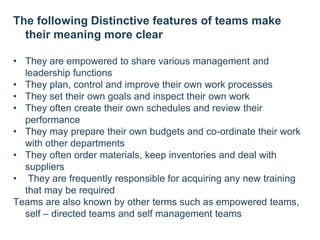 The following Distinctive features of teams make
their meaning more clear
• They are empowered to share various management and
leadership functions
• They plan, control and improve their own work processes
• They set their own goals and inspect their own work
• They often create their own schedules and review their
performance
• They may prepare their own budgets and co-ordinate their work
with other departments
• They often order materials, keep inventories and deal with
suppliers
• They are frequently responsible for acquiring any new training
that may be required
Teams are also known by other terms such as empowered teams,
self – directed teams and self management teams
 