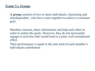 Teams Vs. Groups
A group consists of two or more individuals, interacting and
interdependent , who have come together to achieve a common
goal.
Members interact, share information and help each other in
order to realise the goals. However, they do not necessarily
engage in activities that would lead to a joint, well-coordinated
effort.
Their performance is equal to the sum total of each member’s
individuals contribution
 