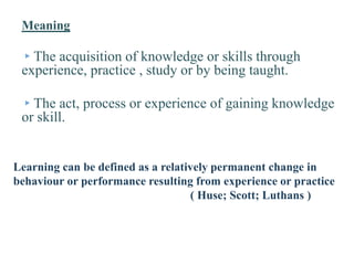 Meaning
▸The acquisition of knowledge or skills through
experience, practice , study or by being taught.
▸The act, process or experience of gaining knowledge
or skill.
Learning can be defined as a relatively permanent change in
behaviour or performance resulting from experience or practice
( Huse; Scott; Luthans )
 