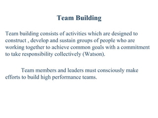 Team Building
Team building consists of activities which are designed to
construct , develop and sustain groups of people who are
working together to achieve common goals with a commitment
to take responsibility collectively (Watson).
Team members and leaders must consciously make
efforts to build high performance teams.
 