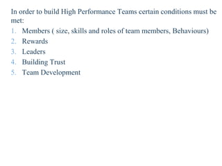 In order to build High Performance Teams certain conditions must be
met:
1. Members ( size, skills and roles of team members, Behaviours)
2. Rewards
3. Leaders
4. Building Trust
5. Team Development
 