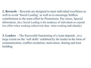 2. Rewards – Rewards are designed to meet individual excellence as
well to avoid ‘Social Loafing’ as well as to encourage Selfless
contributions to the team effort by Promotions, Pay raises, Special
allowances, etc.( Social Loafing is the tendency of individuals to expend
less effort when working collectively than when working individually)
3. Leaders - The Successful functioning of a team depends , to a
large extent on the ‘soft skills’ exhibited by the leader in the form of
communication, conflict resolution, motivation, sharing and trust
building
 
