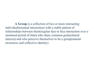 A Group is a collection of two or more interacting
individuals(mutual interaction) with a stable pattern of
relationships between them(regular face to face interaction over a
sustained period of time) who share common goals(shared
interest) and who perceive themselves to be a group(mutual
awareness and collective identity).
 