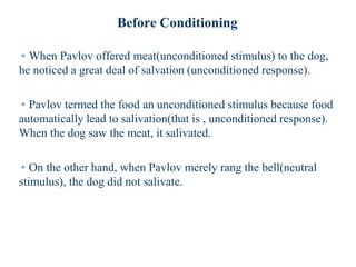 Before Conditioning
▸When Pavlov offered meat(unconditioned stimulus) to the dog,
he noticed a great deal of salvation (unconditioned response).
▸Pavlov termed the food an unconditioned stimulus because food
automatically lead to salivation(that is , unconditioned response).
When the dog saw the meat, it salivated.
▸On the other hand, when Pavlov merely rang the bell(neutral
stimulus), the dog did not salivate.
 
