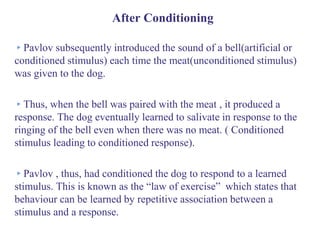 After Conditioning
▸Pavlov subsequently introduced the sound of a bell(artificial or
conditioned stimulus) each time the meat(unconditioned stimulus)
was given to the dog.
▸Thus, when the bell was paired with the meat , it produced a
response. The dog eventually learned to salivate in response to the
ringing of the bell even when there was no meat. ( Conditioned
stimulus leading to conditioned response).
▸Pavlov , thus, had conditioned the dog to respond to a learned
stimulus. This is known as the “law of exercise” which states that
behaviour can be learned by repetitive association between a
stimulus and a response.
 