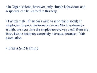 • In Organisations, however, only simple behaviours and
responses can be learned in this way.
• For example, if the boss were to reprimand(scold) an
employee for poor performance every Monday during a
month, the next time the employee receives a call from the
boss, he/she becomes extremely nervous, because of this
association.
• This is S-R learning
 