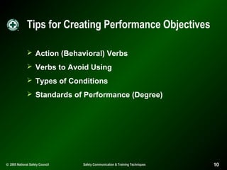 Tips for Creating Performance Objectives
 Action (Behavioral) Verbs
 Verbs to Avoid Using
 Types of Conditions
 Standards of Performance (Degree)

© 2005 National Safety Council

Safety Communication & Training Techniques

10

 