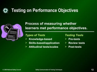 Testing on Performance Objectives
Process of measuring whether
learners met performance objectives.
Types of Tests
 Knowledge-based
 Skills-based/application
 Attitudinal tests/scales

© 2005 National Safety Council

Safety Communication & Training Techniques

Testing Tools
 Pre-tests
 Review tests
 Post-tests

12

 