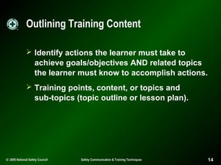 Outlining Training Content
 Identify actions the learner must take to

achieve goals/objectives AND related topics
the learner must know to accomplish actions.
 Training points, content, or topics and

sub-topics (topic outline or lesson plan).

© 2005 National Safety Council

Safety Communication & Training Techniques

14

 