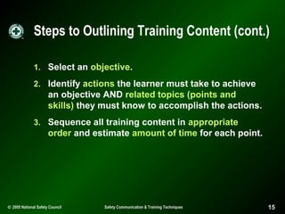 Steps to Outlining Training Content (cont.)
1. Select an objective.
2. Identify actions the learner must take to achieve

an objective AND related topics (points and
skills) they must know to accomplish the actions.
3. Sequence all training content in appropriate

order and estimate amount of time for each point.

© 2005 National Safety Council

Safety Communication & Training Techniques

15

 