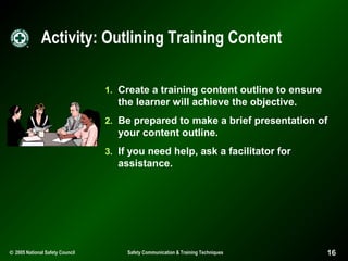 Activity: Outlining Training Content
1. Create a training content outline to ensure

the learner will achieve the objective.
2. Be prepared to make a brief presentation of

your content outline.
3. If you need help, ask a facilitator for

assistance.

© 2005 National Safety Council

Safety Communication & Training Techniques

16

 