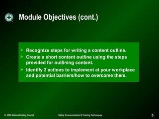 Module Objectives (cont.)

 Recognize steps for writing a content outline.
 Create a short content outline using the steps

provided for outlining content.
 Identify 2 actions to implement at your workplace

and potential barriers/how to overcome them.

© 2005 National Safety Council

Safety Communication & Training Techniques

3

 