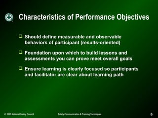 Characteristics of Performance Objectives
 Should define measurable and observable

behaviors of participant (results-oriented)
 Foundation upon which to build lessons and

assessments you can prove meet overall goals
 Ensure learning is clearly focused so participants

and facilitator are clear about learning path

© 2005 National Safety Council

Safety Communication & Training Techniques

6

 