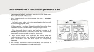 What happens if one of the Datanodes gets failed in HDFS?
• Namenode periodically receives a heartbeat and a Block report
from each Datanode in the cluster.
• Every Datanode sends heartbeat message after every 3 seconds to
Namenode.
• The health report is just information about a particular Datanode
that is working properly or not.
• A block report of a particular Datanode contains information about
all the blocks on that resides on the corresponding Datanode.
• When Namenode doesn’t receive any heartbeat message for 10
minutes(ByDefault) from a particular Datanode then corresponding
Datanode is considered Dead or failed by Namenode.
• Since blocks will be under replicated, the system starts the
replication process from one Datanode to another by taking all
block information from the Block report of corresponding
Datanode.
• The Data for replication transfers directly from one Datanode to
another without data passing through Namenode.
 