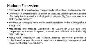 Hadoop Ecosystem
• Framework of various types of complex and evolving tools and components.
• Defined as “Comprehensive collection of tools and technologies that can be
effectively implemented and deployed to provide Big Data solutions in a
cost-effective manner”
• The base of Hadoop is HDFS and MapReduce(similar to the building with a
strong base)
• MapReduce and Hadoop Distributed File System(HDFS) are two core
components of Hadoop Ecosystem, however, not sufficient to deal with Big
data challenges.
• Along with MapReduce and Hadoop, Hadoop ecosystem provides a
collection of various elements to support the complete development and
deployment of Big Data solutions.
 