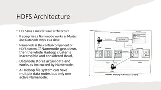 HDFS Architecture
• HDFS has a master-slave architecture.
• It comprises a Namenode works as Master
and Datanode work as a slave.
• Namenode is the central component of
HDFS system. If Namenode gets down,
then the whole Hadoop cluster is
inaccessible and considered dead.
• Datanode stores actual data and
works as instructed by Namenode.
• A Hadoop file system can have
multiple data nodes but only one
active Namenode.
 