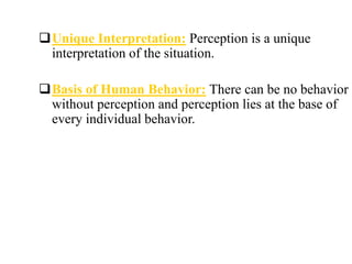 Unique Interpretation: Perception is a unique
interpretation of the situation.
Basis of Human Behavior: There can be no behavior
without perception and perception lies at the base of
every individual behavior.
 