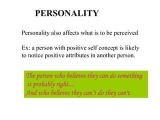 PERSONALITY
Personality also affects what is to be perceived
Ex: a person with positive self concept is likely
to notice positive attributes in another person.
The person who believes they can do something
is probably right....
And who believes they can’t do they can't.
 