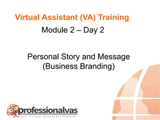 Virtual Assistant (VA) Training
Module 2 – Day 2
Personal Story and Message
(Business Branding)
 