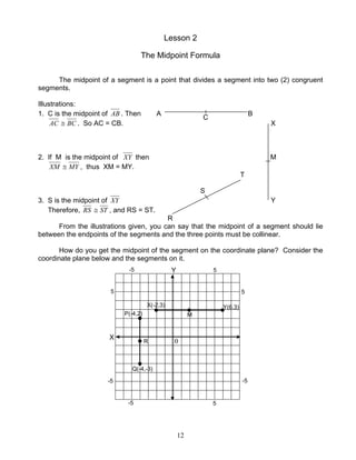 12
Lesson 2
The Midpoint Formula
The midpoint of a segment is a point that divides a segment into two (2) congruent
segments.
Illustrations:
1. C is the midpoint of AB . Then A B
AC BC≅ . So AC = CB. X
2. If M is the midpoint of XY then M
XM MY≅ , thus XM = MY.
T
S
3. S is the midpoint of XY Y
Therefore, RS ST≅ , and RS = ST.
R
From the illustrations given, you can say that the midpoint of a segment should lie
between the endpoints of the segments and the three points must be collinear.
How do you get the midpoint of the segment on the coordinate plane? Consider the
coordinate plane below and the segments on it.
C
X(-2,3) Y(6,3)
Q(-4,-3)
P(-4,2) M
R
Y
X
5
-5-5
-5
-5
5 5
5
0
 