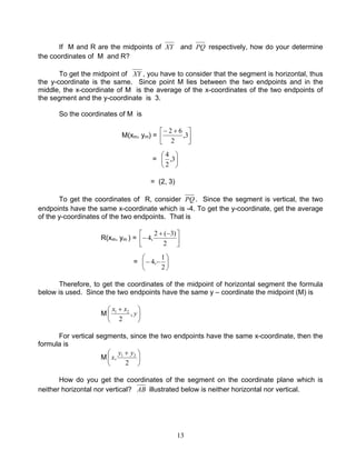 13
If M and R are the midpoints of XY and PQ respectively, how do your determine
the coordinates of M and R?
To get the midpoint of XY , you have to consider that the segment is horizontal, thus
the y-coordinate is the same. Since point M lies between the two endpoints and in the
middle, the x-coordinate of M is the average of the x-coordinates of the two endpoints of
the segment and the y-coordinate is 3.
So the coordinates of M is
M(xm, ym) = 




 +−
3,
2
62
= 





3,
2
4
= (2, 3)
To get the coordinates of R, consider PQ . Since the segment is vertical, the two
endpoints have the same x-coordinate which is -4. To get the y-coordinate, get the average
of the y-coordinates of the two endpoints. That is
R(xm, ym ) = 




 −+
−
2
)3(2
,4
= 





−−
2
1
,4
Therefore, to get the coordinates of the midpoint of horizontal segment the formula
below is used. Since the two endpoints have the same y – coordinate the midpoint (M) is
M 




 +
y
xx
,
2
21
For vertical segments, since the two endpoints have the same x-coordinate, then the
formula is
M 




 +
2
, 21 yy
x
How do you get the coordinates of the segment on the coordinate plane which is
neither horizontal nor vertical? AB illustrated below is neither horizontal nor vertical.
 