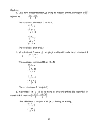 17
Solutions:
a. Let S have the coordinates (x, y). Using the midpoint formula, the midpoint of PS
is given as 




 −+
2
4
,
2
3 yx
The coordinates of midpoint R are (0, 0)
0
2
3
=
+x
x + 3 = 0
x = -3
0
2
4
=
−y
y -4 = 0
y = 4
The coordinates of R are (-3, 4)
b. Coordinates of S are (x, y). Applying the midpoint formula, the coordinates of R
is 




 ++
2
5
,
2
2 yx
The coordinates of midpoint R are ((5, -1)
5
2
2
=
+x
x + 2 = 10
x = 8
1
2
5
−=
+y
y + 5 = -2
y = -7
The coordinates of R are ( 8, -7)
c. Coordinates of S are (x, y). Using the midpoint formula, the coordinates of
midpoint R is given as 




 −+−+
2
)3(
,
2
)6( yx
The coordinates of midpoint R are (0, 1). Solving for x and y,
0
2
6
=
−x
x – 6 = 0
x = 6
 