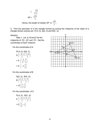 19
=
4
53
XP =
2
53
Hence, the length of median XP is
2
53
.
5. Find the perimeter of a the triangle formed by joining the midpoints of the sides of a
triangle whose vertices are P(-4, 0), Q(2, 3) and R(5, -2).
Solution:
Step 1. Let A, B and C be the
midpoints of PQ, QR and PR . Get the
coordinates of each midpoint.
For the coordinates of A
P(-4, 0), Q(2, 3)
A 




 ++−
2
03
,
2
24
= A 




 −
2
3
,
2
2
= A 





−
2
3
,2
For the coordinates of B
Q(2, 3), R(5, -2)
B 




 −+
2
23
,
2
52
= B 





2
1
,
2
7
For the coordinates of C
P(-4, 0), R(5, -2)
C 




 −+−
2
20
,
2
54
= C 





−1,
2
1
0
R(5,-2)
P(-4,0)
Q(2,3)
A
B
C
X
Y
0
 