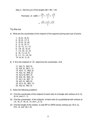 21
Step 3. Get the sum of the lengths AB + BC + AC
Perimeter of ∆ABC =
2
85
+
2
53
+
2
34
=
2
345385 ++
Try this out
A. What are the coordinates of the midpoint of the segment joining each pair of points.
1. (0, 0), (6, 0)
2. (0, 0), (-7, 0
3. (0, 0), (0, -8)
4. (1, 3), (5, 7)
5. (5, -1), (-1, -7)
6. (-8, -2), (0, 0)
7. (-3, -4), (3, -3)
8. (6, -1), (-4, 7)
9. (-1, -1), (-8, -9)
10. (a, b), (c, d)
B. If M is the midpoint of AB , determine the coordinates of B.
11. A(3, 7), M(3, 0)
12. A(5, 2), M(-1, -1)
13. A(-4, -1), M(5, 2)
14. A(3, -4), M(5, 2)
15. A(-5, 6), M(7, 2)
16. A(0, -8), M(4, -4)
17. A(-1, 4), M(1, 1)
18. A(7, 0), M(0, 9)
19. A(-3, -5), M(3, -7)
20. A(a, b), M(c, d)
C. Solve the following problems:
21. Find the coordinates of the midpoint of each side of a triangle with vertices at (3, 5),
(6,-4) and (-1, 1).
22. Find the coordinates of the midpoint of each side of a quadrilateral with vertices at
(-2, -4), (7, -8), (4, -3) and (_5, 3).
23. Find the length of the median to side RP of ∆RPQ whose vertices are R(-3, 2),
P(3, -3) and Q(-1, 6).
 