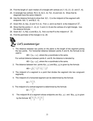 22
24. Find the length of each median of a triangle with vertices at (-1, 6), (-3, -2) and (7, -4).
25. A rectangle has vertices R(-3, 4), S(-3, -4), T(2, -4) and U(2, 4). Show that its
diagonals have the same midpoint.
26. Use the distance formula to show that X(1, -1) is the midpoint of the segment with
endpoints A(4, 1) and B(-2, -3).
27. Given R(5, 2), S(a, -2) and T(-3, b). Find a and b so that S is the midpoint of RT .
28. Show that the points (-1, -2), (2, 1) and (-3, 6) are the vertices of a right triangle. Use
the distance formula.
29. Given A(7, 1), R(2, x) and B(-x, 5), find x so that R is the midpoint of AB .
30. Find the perimeter of the triangle in no. 28.
Let’s summarize
1. The distance between two points on the plane is the length of the segment joining
the two points. For horizontal distance between points A and B, the formula to be
used is
AB = │x2 – x1│, where the y-coordinate is the same.
For vertical distance between points A and B, the distance is denoted by
AB = │y2 – y1│, where the x-coordinate is the same.
2. The distance between two points A(x1, y1) and B(x2, y2) is given by the formula
AB = 2
12
2
12 )()( yyxx −+−
3. The midpoint of a segment is a point that divides the segment into two congruent
segments.
4. The midpoint of a horizontal segment can be determined by the formula
M =
2
21 xx +
5. The midpoint of a vertical segment is determined by the formula
M =
2
21 yy +
6. The midpoint M of a segment whose endpoints are A(x1, y1) and B(x2, y2) is given
by the formula M 




 ++
2
,
2
2121 yyxx
 