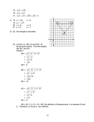 25
15. 10254 +
16. 5424 +
17. 13102981322 ++++
C. 18. x = -16 ; x = 8
19. y = 33±
20. y = -6 ; y = 0
21. x = 5 ; x = 1
D. 22. the triangle is isosceles
23. Let A(3, 0) , B(0, 4) and C(6, -4)
be the given points. Find the lengths,
AB, BC and AC.
Solution:
AB = 22
)04()30( −+−
= 22
43 +
= 169 +
= 25
AB = 5
BC = 22
)44()06( −−+−
= 22
)8(6 −+
= 6436 +
= 100
BC = 10
AC = 22
)04()36( −−+−
= 22
)4(3 −+
= 169 +
= 25
AC = 5
AB + AC = 5 + 5 = 10 = BC. By definition of betweenness, A is between B and
C. Therefore, A, B and C are collinear.
(2,7) (10,7)
(6,3)
Y
X
0
 