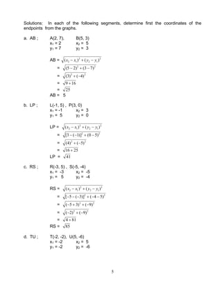 5
Solutions: In each of the following segments, determine first the coordinates of the
endpoints from the graphs.
a. AB ; A(2, 7), B(5, 3)
x1 = 2 x2 = 5
y1 = 7 y2 = 3
AB = 2
12
2
12 )()( yyxx −+−
= 22
)73()25( −+−
= 22
)4()3( −+
= 169 +
= 25
AB = 5
b. LP ; L(-1, 5) , P(3, 0)
x1 = -1 x2 = 3
y1 = 5 y2 = 0
LP = 2
12
2
12 )()( yyxx −+−
= 22
)50()]1(3[ −+−−
= 22
)5()4( −+
= 2516 +
LP = 41
c. RS ; R(-3, 5) , S(-5, -4)
x1 = -3 x2 = -5
y1 = 5 y2 = -4
RS = 2
12
2
12 )()( yyxx −+−
= 22
)54()]3(5[ −−+−−−
= 22
)9()35( −++−
= 22
)9()2( −+−
= 814 +
RS = 85
d. TU ; T(-2, -2), U(5, -6)
x1 = -2 x2 = 5
y1 = -2 y2 = -6
 