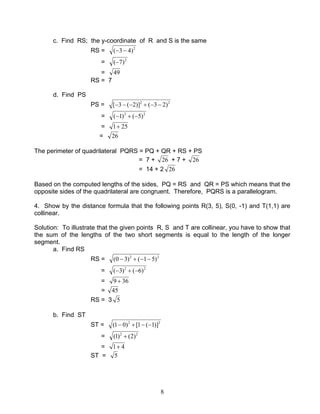 8
c. Find RS; the y-coordinate of R and S is the same
RS = 2
)43( −−
= 2
)7(−
= 49
RS = 7
d. Find PS
PS = 22
)23()]2(3[ −−+−−−
= 22
)5()1( −+−
= 251+
= 26
The perimeter of quadrilateral PQRS = PQ + QR + RS + PS
= 7 + 26 + 7 + 26
= 14 + 2 26
Based on the computed lengths of the sides, PQ = RS and QR = PS which means that the
opposite sides of the quadrilateral are congruent. Therefore, PQRS is a parallelogram.
4. Show by the distance formula that the following points R(3, 5), S(0, -1) and T(1,1) are
collinear.
Solution: To illustrate that the given points R, S and T are collinear, you have to show that
the sum of the lengths of the two short segments is equal to the length of the longer
segment.
a. Find RS
RS = 22
)51()30( −−+−
= 22
)6()3( −+−
= 369 +
= 45
RS = 3 5
b. Find ST
ST = 22
)]1(1[)01( −−+−
= 22
)2()1( +
= 41+
ST = 5
 