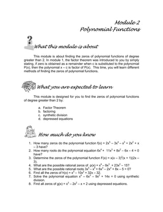 Module 2
Polynomial Functions
What this module is about
This module is about finding the zeros of polynomial functions of degree
greater than 2. In module 1, the factor theorem was introduced to you by simply
stating, if zero is obtained as a remainder when c is substituted to the polynomial
P(x), then the polynomial x – c is factor of P(x). This time, you will learn different
methods of finding the zeros of polynomial functions.
What you are expected to learn
This module is designed for you to find the zeros of polynomial functions
of degree greater than 2 by:
a. Factor Theorem
b. factoring
c. synthetic division
d. depressed equations
How much do you know
1. How many zeros do the polynomial function f(x) = 2x5
– 3x4
– x3
+ 2x2
+ x
– 3 have?
2. How many roots do the polynomial equation 6x4
+ 11x3
+ 8x2
– 6x – 4 = 0
have?
3. Determine the zeros of the polynomial function F(x) = x(x – 3)2
(x + 1)(2x –
3).
4. What are the possible rational zeros of p(x) = x4
– 9x3
+ 23x2
– 15?
5. What are the possible rational roots 3x5
– x4
+ 6x3
– 2x2
+ 8x – 5 = 0?
6. Find all the zeros of h(x) = x3
– 10x2
+ 32x – 32.
7. Solve the polynomial equation x4
– 6x3
– 9x2
+ 14x = 0 using synthetic
division.
8. Find all zeros of g(x) = x3
– 2x2
– x + 2 using depressed equations.
 