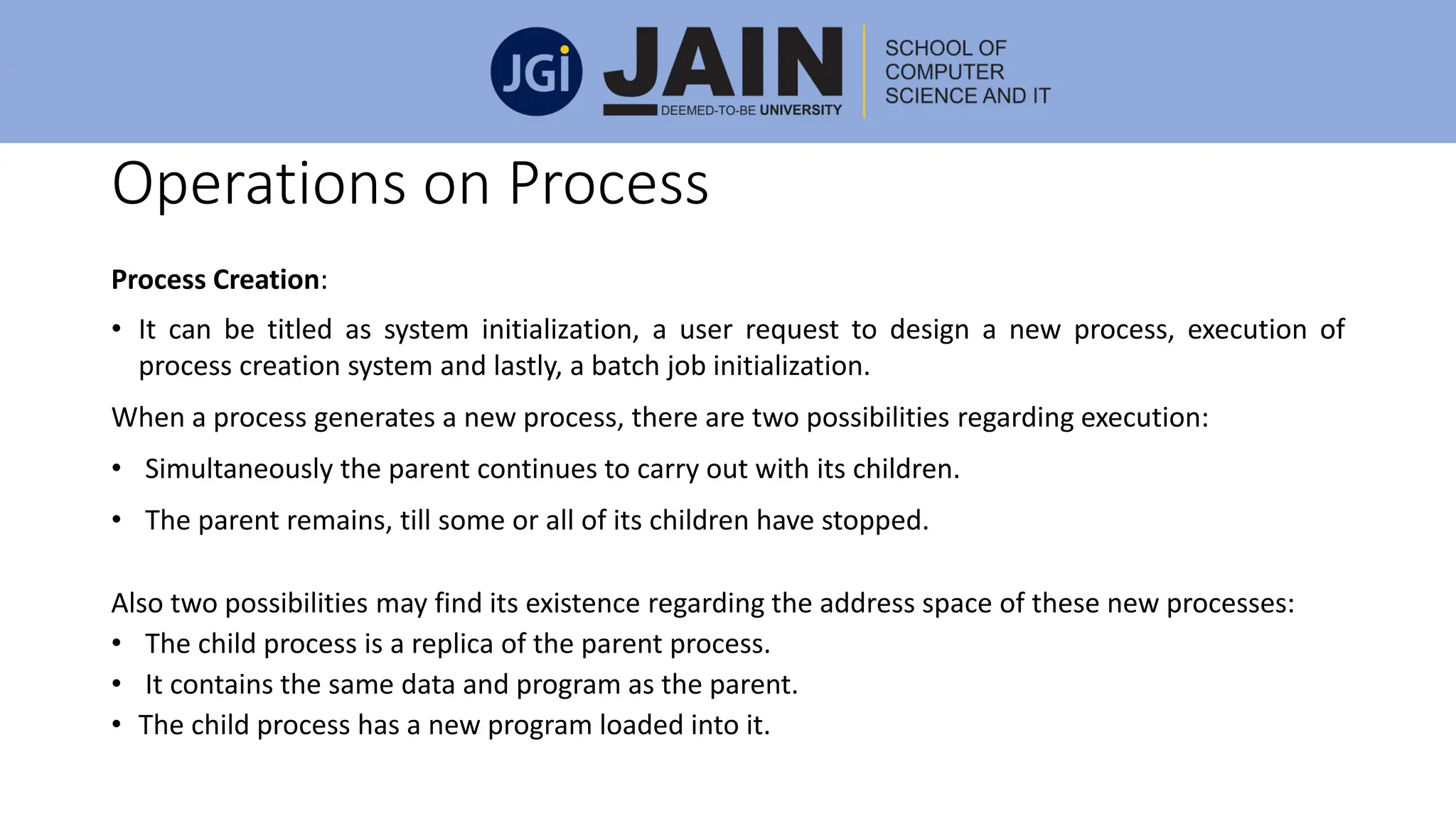Operations on Process
Process Creation:
• It can be titled as system initialization, a user request to design a new process, execution of
process creation system and lastly, a batch job initialization.
When a process generates a new process, there are two possibilities regarding execution:
• Simultaneously the parent continues to carry out with its children.
• The parent remains, till some or all of its children have stopped.
Also two possibilities may find its existence regarding the address space of these new processes:
• The child process is a replica of the parent process.
• It contains the same data and program as the parent.
• The child process has a new program loaded into it.
 