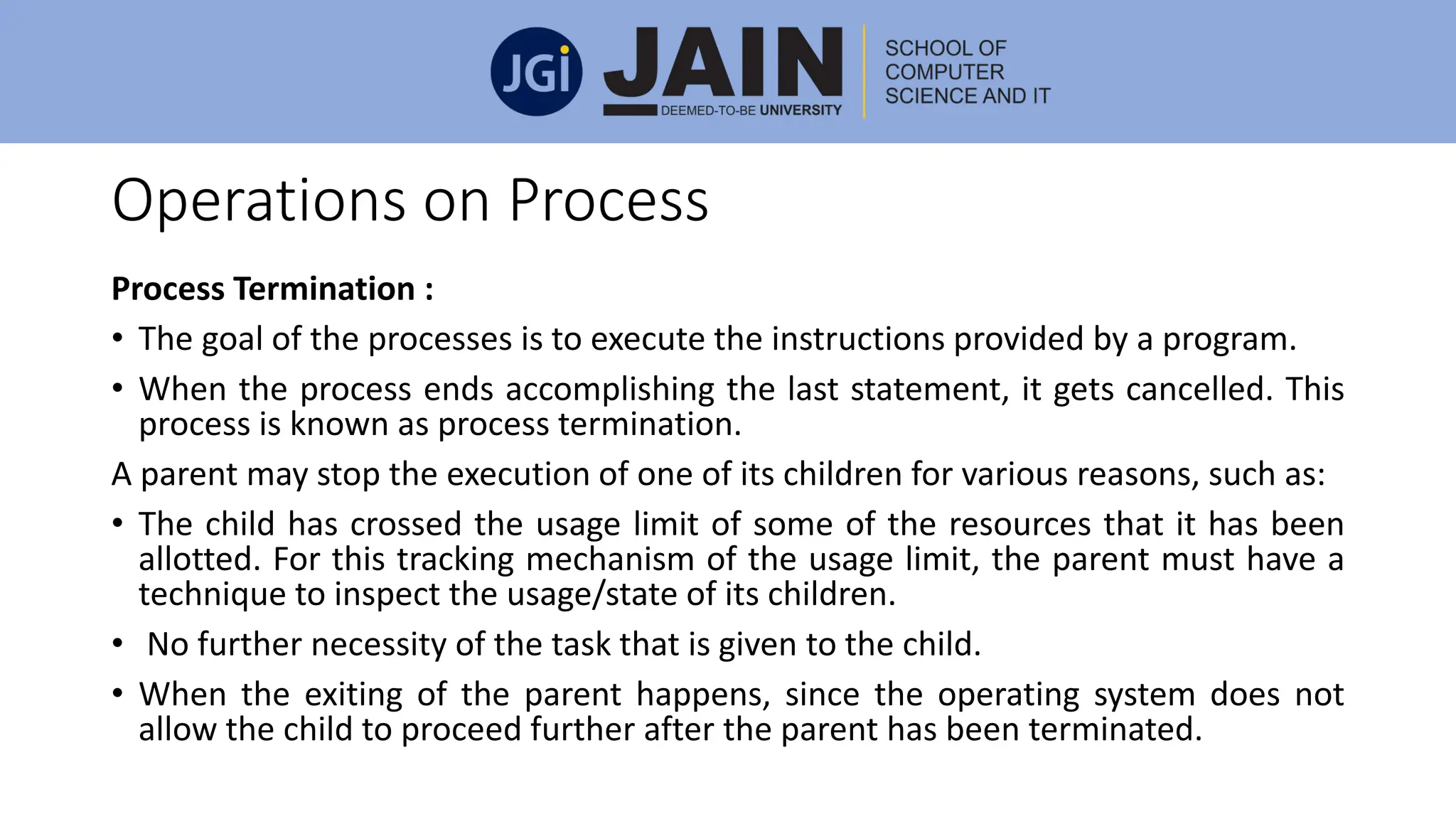 Operations on Process
Process Termination :
• The goal of the processes is to execute the instructions provided by a program.
• When the process ends accomplishing the last statement, it gets cancelled. This
process is known as process termination.
A parent may stop the execution of one of its children for various reasons, such as:
• The child has crossed the usage limit of some of the resources that it has been
allotted. For this tracking mechanism of the usage limit, the parent must have a
technique to inspect the usage/state of its children.
• No further necessity of the task that is given to the child.
• When the exiting of the parent happens, since the operating system does not
allow the child to proceed further after the parent has been terminated.
 
