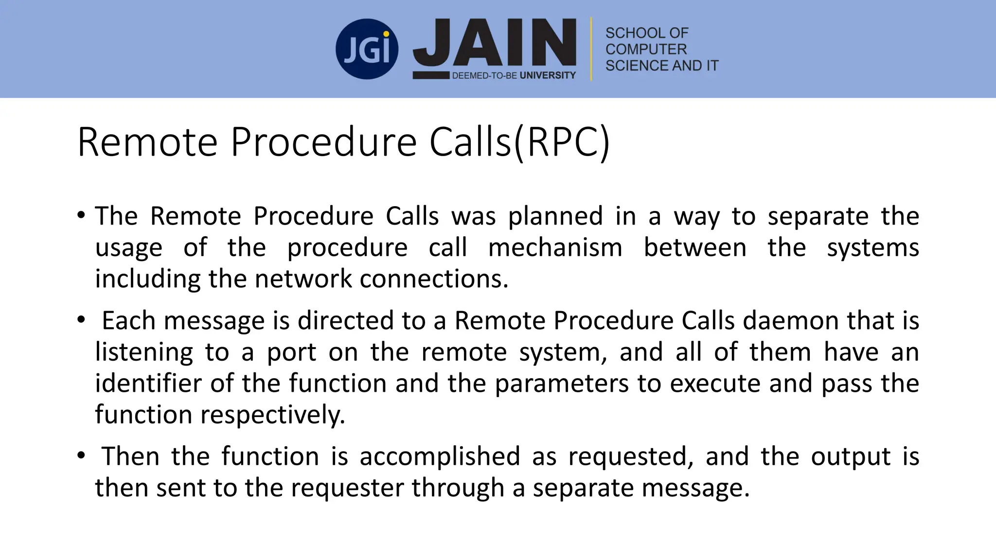Remote Procedure Calls(RPC)
• The Remote Procedure Calls was planned in a way to separate the
usage of the procedure call mechanism between the systems
including the network connections.
• Each message is directed to a Remote Procedure Calls daemon that is
listening to a port on the remote system, and all of them have an
identifier of the function and the parameters to execute and pass the
function respectively.
• Then the function is accomplished as requested, and the output is
then sent to the requester through a separate message.
 