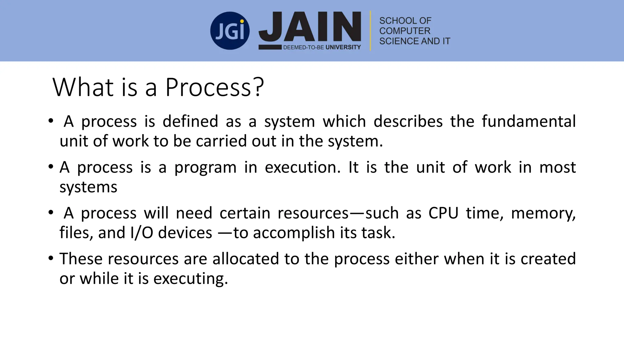 What is a Process?
• A process is defined as a system which describes the fundamental
unit of work to be carried out in the system.
• A process is a program in execution. It is the unit of work in most
systems
• A process will need certain resources—such as CPU time, memory,
files, and I/O devices —to accomplish its task.
• These resources are allocated to the process either when it is created
or while it is executing.
 