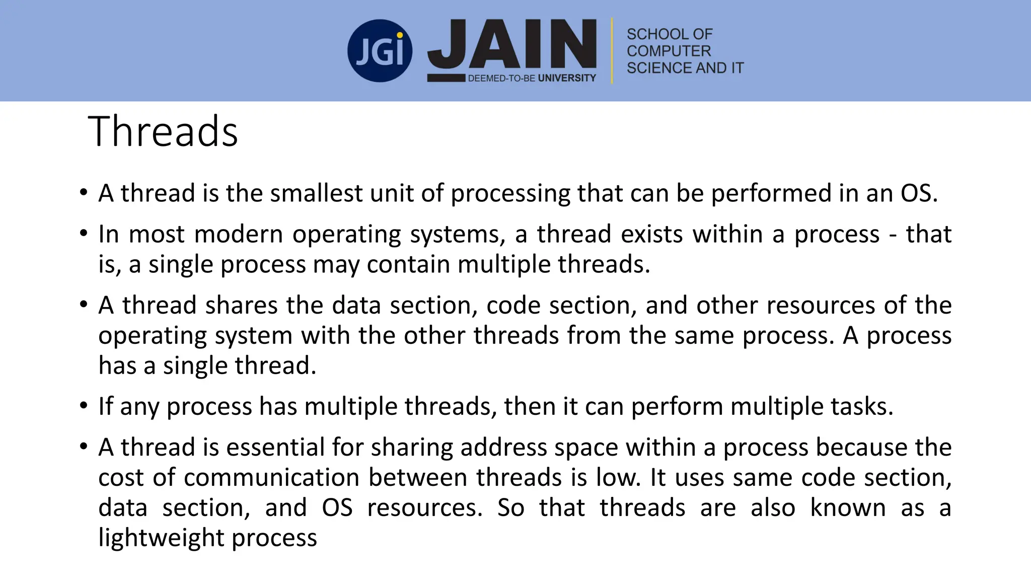 Threads
• A thread is the smallest unit of processing that can be performed in an OS.
• In most modern operating systems, a thread exists within a process - that
is, a single process may contain multiple threads.
• A thread shares the data section, code section, and other resources of the
operating system with the other threads from the same process. A process
has a single thread.
• If any process has multiple threads, then it can perform multiple tasks.
• A thread is essential for sharing address space within a process because the
cost of communication between threads is low. It uses same code section,
data section, and OS resources. So that threads are also known as a
lightweight process
 