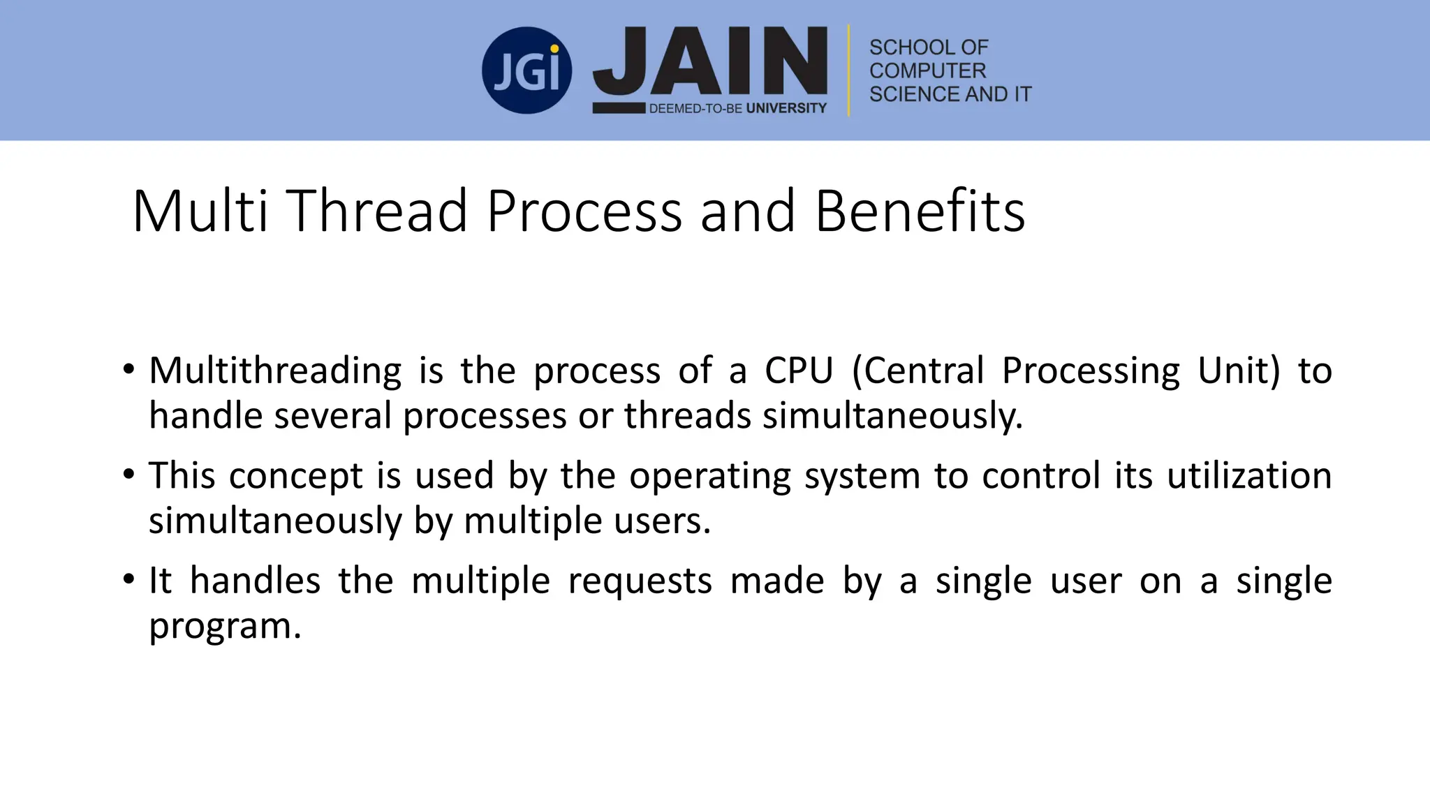 Multi Thread Process and Benefits
• Multithreading is the process of a CPU (Central Processing Unit) to
handle several processes or threads simultaneously.
• This concept is used by the operating system to control its utilization
simultaneously by multiple users.
• It handles the multiple requests made by a single user on a single
program.
 
