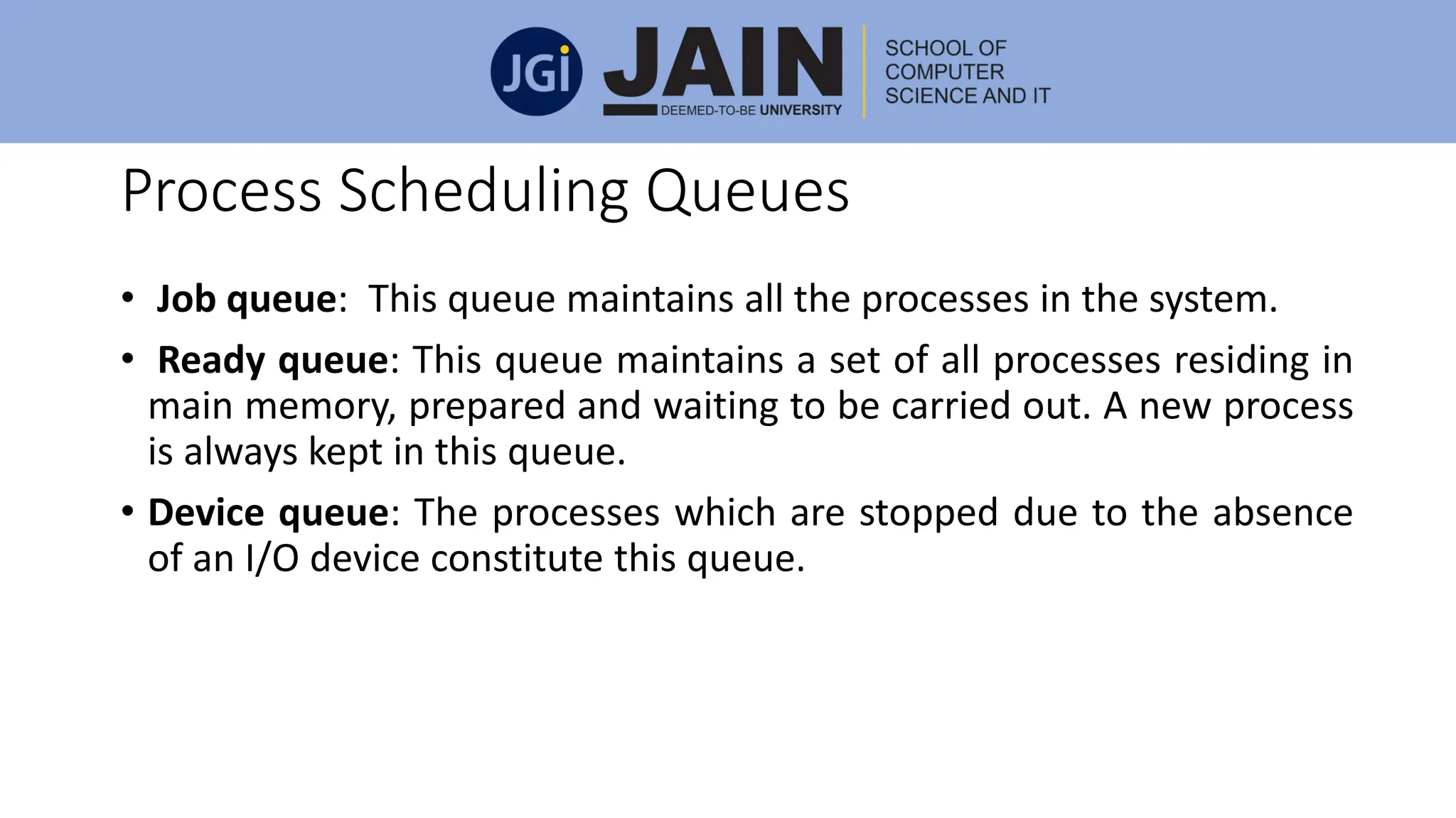 Process Scheduling Queues
• Job queue: This queue maintains all the processes in the system.
• Ready queue: This queue maintains a set of all processes residing in
main memory, prepared and waiting to be carried out. A new process
is always kept in this queue.
• Device queue: The processes which are stopped due to the absence
of an I/O device constitute this queue.
 