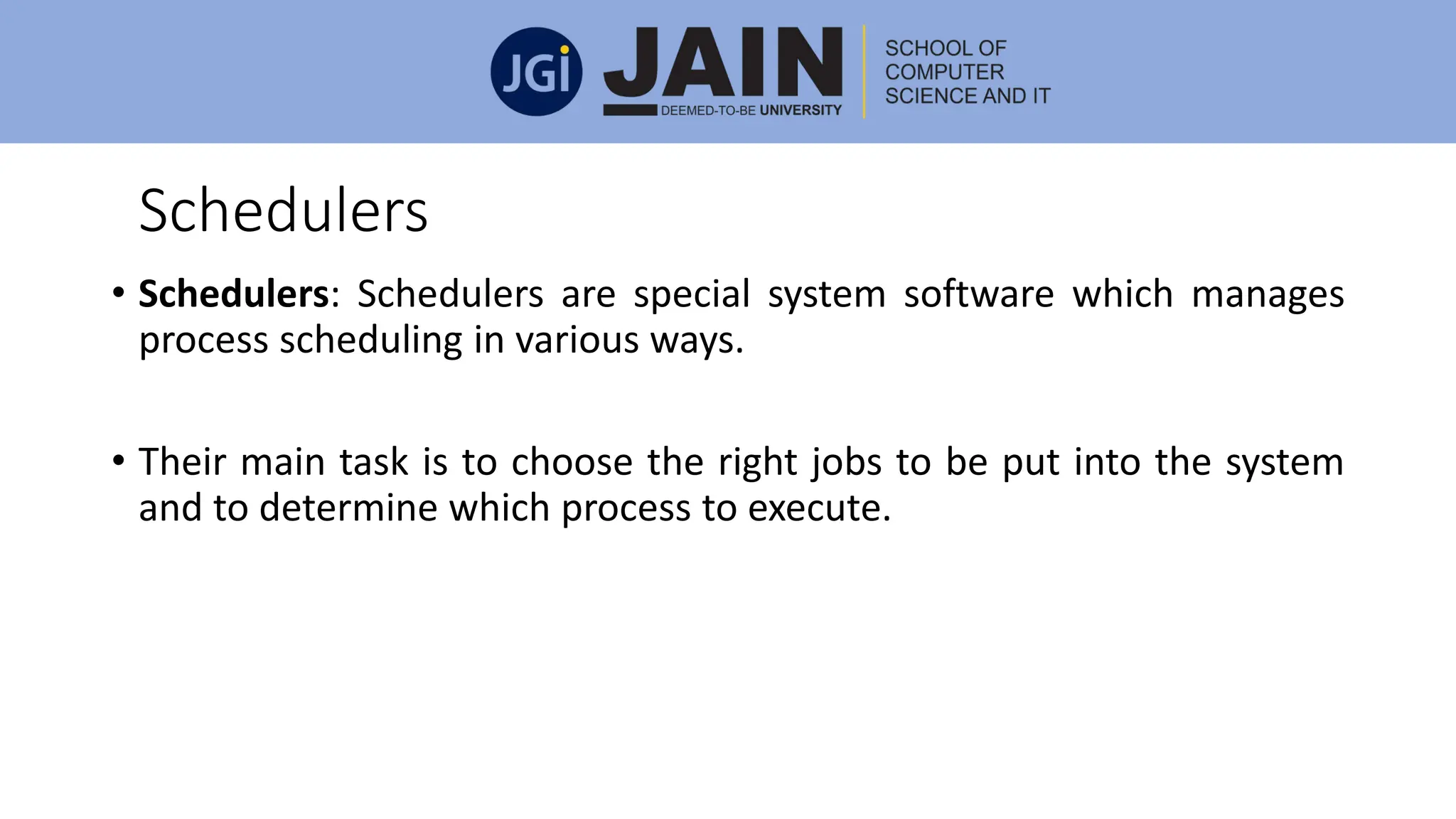 Schedulers
• Schedulers: Schedulers are special system software which manages
process scheduling in various ways.
• Their main task is to choose the right jobs to be put into the system
and to determine which process to execute.
 