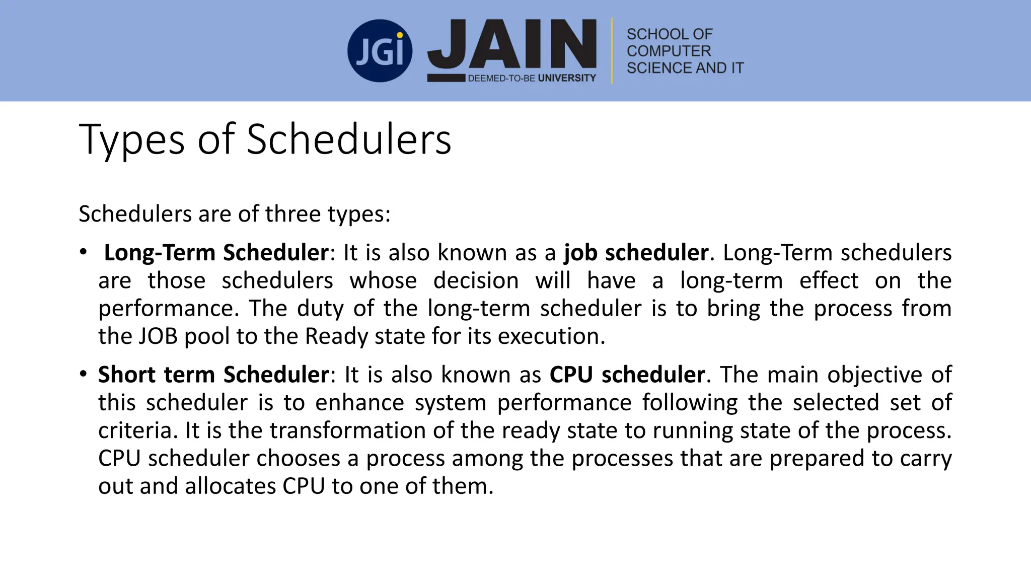 Types of Schedulers
Schedulers are of three types:
• Long-Term Scheduler: It is also known as a job scheduler. Long-Term schedulers
are those schedulers whose decision will have a long-term effect on the
performance. The duty of the long-term scheduler is to bring the process from
the JOB pool to the Ready state for its execution.
• Short term Scheduler: It is also known as CPU scheduler. The main objective of
this scheduler is to enhance system performance following the selected set of
criteria. It is the transformation of the ready state to running state of the process.
CPU scheduler chooses a process among the processes that are prepared to carry
out and allocates CPU to one of them.
 