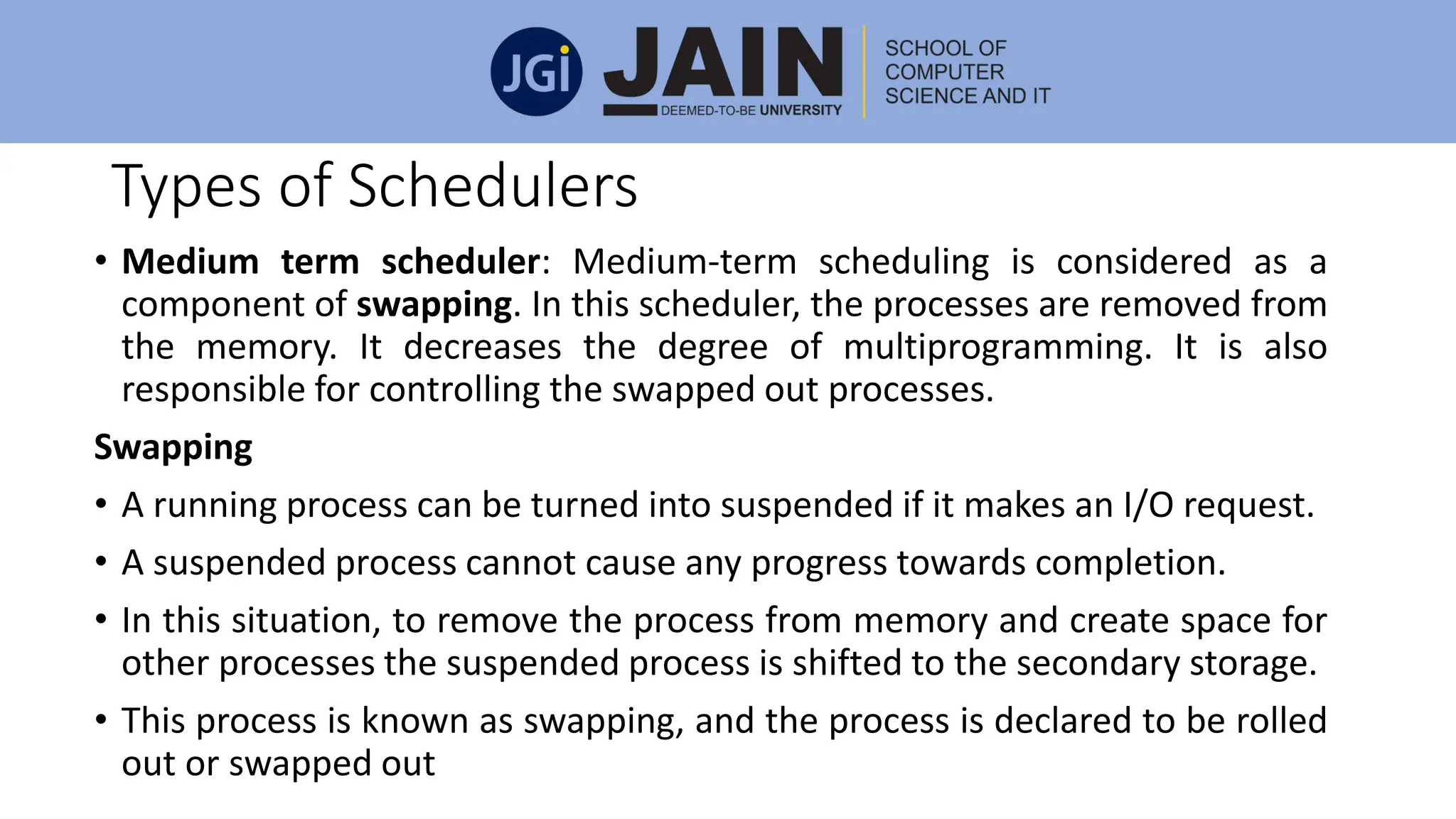 Types of Schedulers
• Medium term scheduler: Medium-term scheduling is considered as a
component of swapping. In this scheduler, the processes are removed from
the memory. It decreases the degree of multiprogramming. It is also
responsible for controlling the swapped out processes.
Swapping
• A running process can be turned into suspended if it makes an I/O request.
• A suspended process cannot cause any progress towards completion.
• In this situation, to remove the process from memory and create space for
other processes the suspended process is shifted to the secondary storage.
• This process is known as swapping, and the process is declared to be rolled
out or swapped out
 