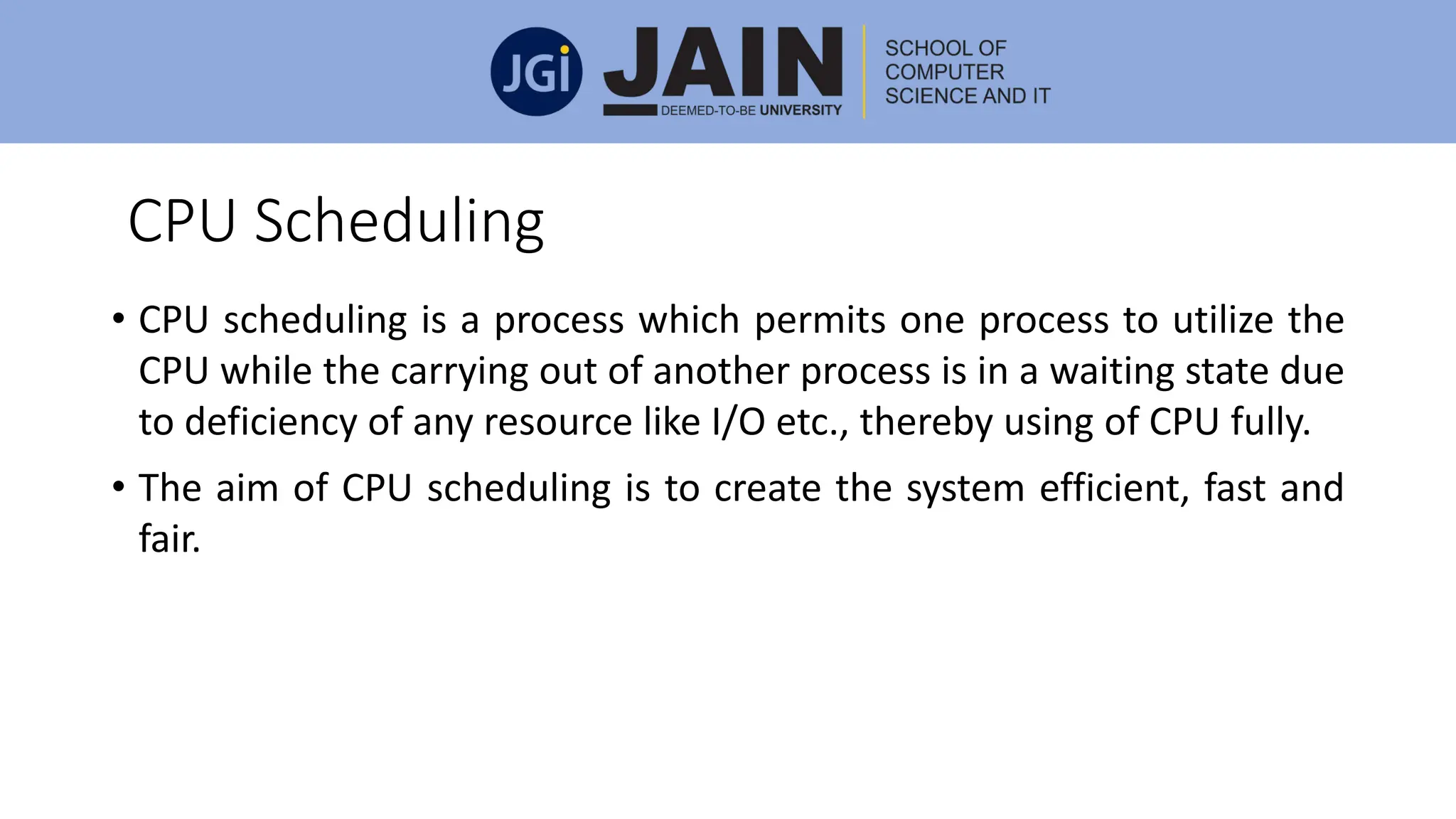 CPU Scheduling
• CPU scheduling is a process which permits one process to utilize the
CPU while the carrying out of another process is in a waiting state due
to deficiency of any resource like I/O etc., thereby using of CPU fully.
• The aim of CPU scheduling is to create the system efficient, fast and
fair.
 