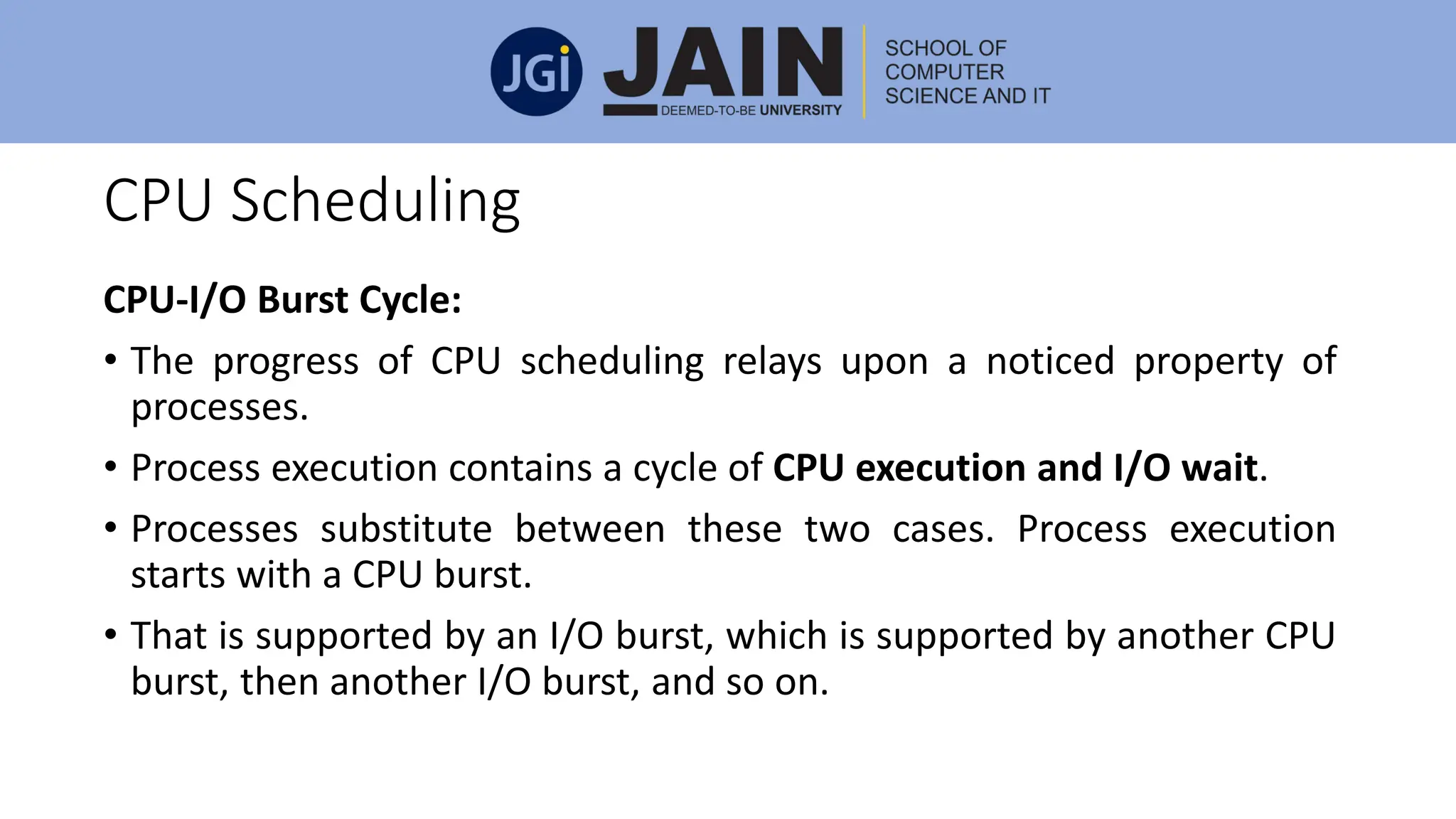 CPU Scheduling
CPU-I/O Burst Cycle:
• The progress of CPU scheduling relays upon a noticed property of
processes.
• Process execution contains a cycle of CPU execution and I/O wait.
• Processes substitute between these two cases. Process execution
starts with a CPU burst.
• That is supported by an I/O burst, which is supported by another CPU
burst, then another I/O burst, and so on.
 