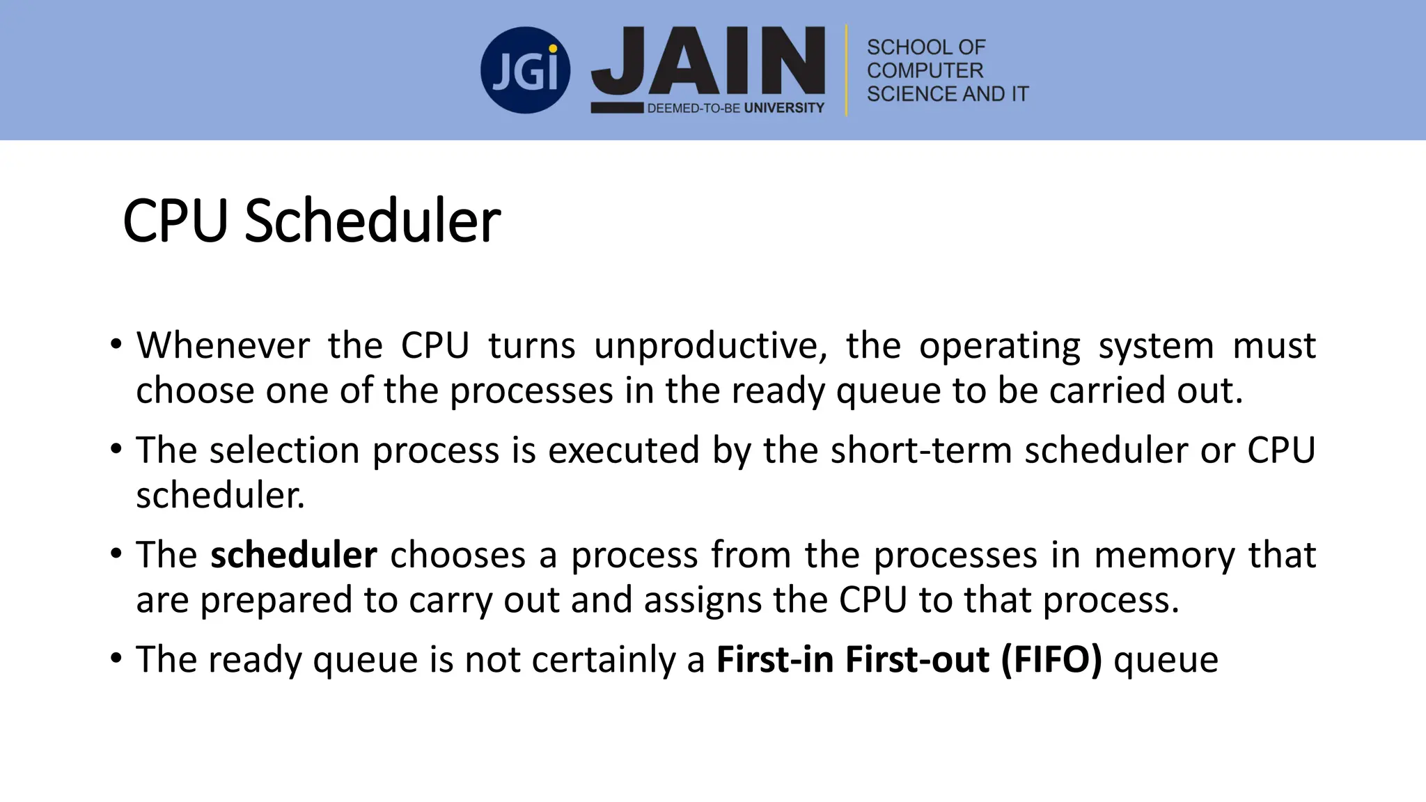CPU Scheduler
• Whenever the CPU turns unproductive, the operating system must
choose one of the processes in the ready queue to be carried out.
• The selection process is executed by the short-term scheduler or CPU
scheduler.
• The scheduler chooses a process from the processes in memory that
are prepared to carry out and assigns the CPU to that process.
• The ready queue is not certainly a First-in First-out (FIFO) queue
 