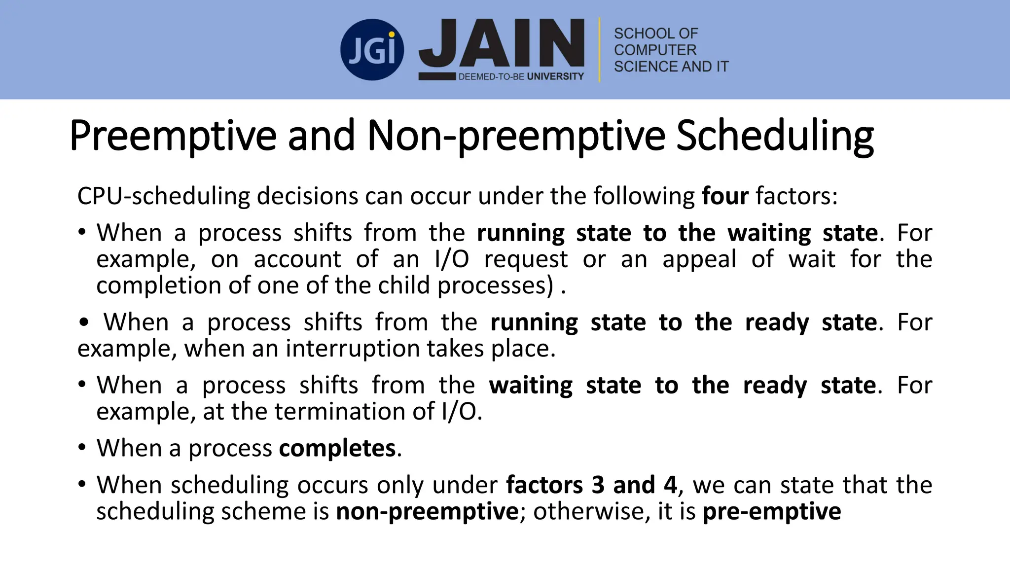 Preemptive and Non-preemptive Scheduling
CPU-scheduling decisions can occur under the following four factors:
• When a process shifts from the running state to the waiting state. For
example, on account of an I/O request or an appeal of wait for the
completion of one of the child processes) .
• When a process shifts from the running state to the ready state. For
example, when an interruption takes place.
• When a process shifts from the waiting state to the ready state. For
example, at the termination of I/O.
• When a process completes.
• When scheduling occurs only under factors 3 and 4, we can state that the
scheduling scheme is non-preemptive; otherwise, it is pre-emptive
 
