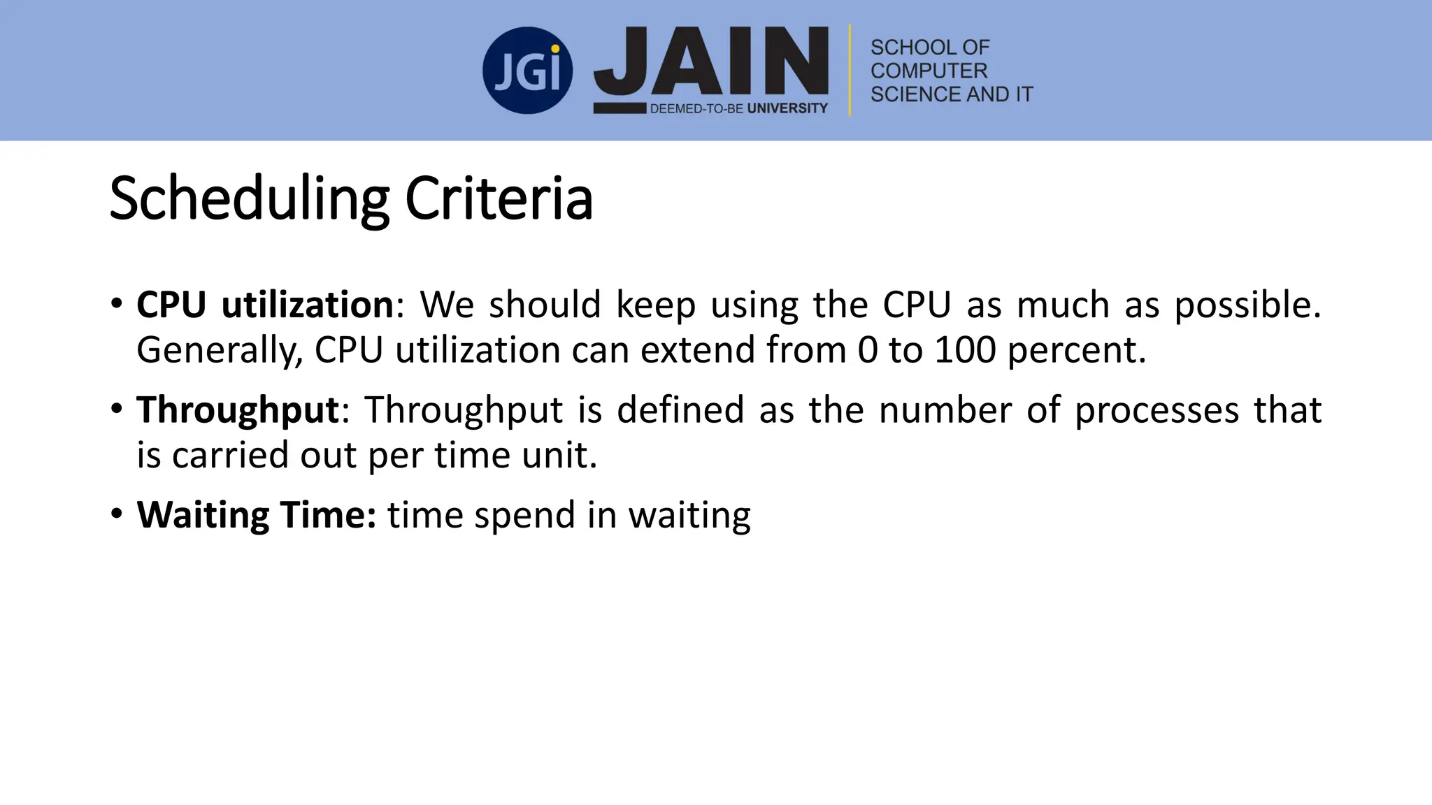 Scheduling Criteria
• CPU utilization: We should keep using the CPU as much as possible.
Generally, CPU utilization can extend from 0 to 100 percent.
• Throughput: Throughput is defined as the number of processes that
is carried out per time unit.
• Waiting Time: time spend in waiting
 